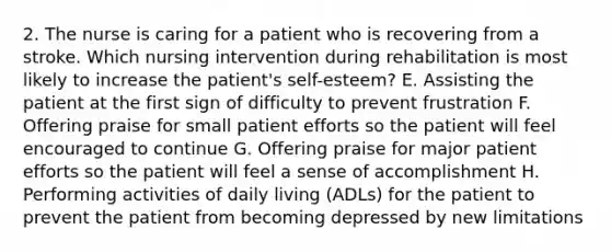 2. The nurse is caring for a patient who is recovering from a stroke. Which nursing intervention during rehabilitation is most likely to increase the patient's self-esteem? E. Assisting the patient at the first sign of difficulty to prevent frustration F. Offering praise for small patient efforts so the patient will feel encouraged to continue G. Offering praise for major patient efforts so the patient will feel a sense of accomplishment H. Performing activities of daily living (ADLs) for the patient to prevent the patient from becoming depressed by new limitations