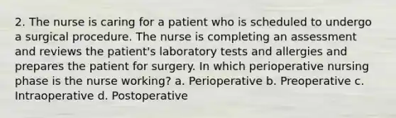 2. The nurse is caring for a patient who is scheduled to undergo a surgical procedure. The nurse is completing an assessment and reviews the patient's laboratory tests and allergies and prepares the patient for surgery. In which perioperative nursing phase is the nurse working? a. Perioperative b. Preoperative c. Intraoperative d. Postoperative