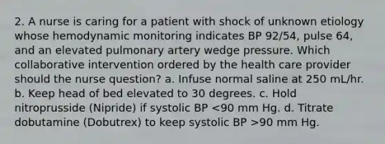 2. A nurse is caring for a patient with shock of unknown etiology whose hemodynamic monitoring indicates BP 92/54, pulse 64, and an elevated pulmonary artery wedge pressure. Which collaborative intervention ordered by the health care provider should the nurse question? a. Infuse normal saline at 250 mL/hr. b. Keep head of bed elevated to 30 degrees. c. Hold nitroprusside (Nipride) if systolic BP 90 mm Hg.