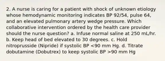 2. A nurse is caring for a patient with shock of unknown etiology whose hemodynamic monitoring indicates BP 92/54, pulse 64, and an elevated pulmonary artery wedge pressure. Which collaborative intervention ordered by the health care provider should the nurse question? a. Infuse normal saline at 250 mL/hr. b. Keep head of bed elevated to 30 degrees. c. Hold nitroprusside (Nipride) if systolic BP 90 mm Hg