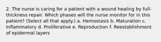 2. The nurse is caring for a patient with a wound healing by full-thickness repair. Which phases will the nurse monitor for in this patient? (Select all that apply.) a. Hemostasis b. Maturation c. Inflammatory d. Proliferative e. Reproduction f. Reestablishment of epidermal layers