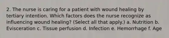 2. The nurse is caring for a patient with wound healing by tertiary intention. Which factors does the nurse recognize as influencing wound healing? (Select all that apply.) a. Nutrition b. Evisceration c. Tissue perfusion d. Infection e. Hemorrhage f. Age