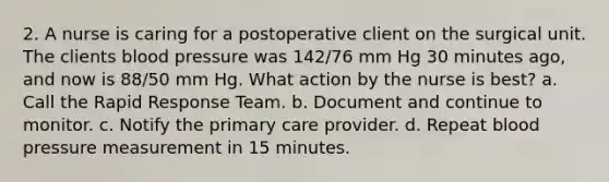 2. A nurse is caring for a postoperative client on the surgical unit. The clients blood pressure was 142/76 mm Hg 30 minutes ago, and now is 88/50 mm Hg. What action by the nurse is best? a. Call the Rapid Response Team. b. Document and continue to monitor. c. Notify the primary care provider. d. Repeat blood pressure measurement in 15 minutes.