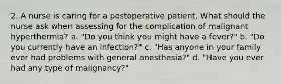 2. A nurse is caring for a postoperative patient. What should the nurse ask when assessing for the complication of malignant hyperthermia? a. "Do you think you might have a fever?" b. "Do you currently have an infection?" c. "Has anyone in your family ever had problems with general anesthesia?" d. "Have you ever had any type of malignancy?"