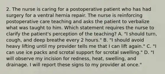 2. The nurse is caring for a postoperative patient who has had surgery for a ventral hernia repair. The nurse is reinforcing postoperative care teaching and asks the patient to verbalize what was taught to him. Which statement requires the nurse to clarify the patient's perception of the teaching? A. "I should turn, cough, and deep breathe every 2 hours." B. "I should avoid heavy lifting until my provider tells me that I can lift again." C. "I can use ice packs and scrotal support for scrotal swelling." D. "I will observe my incision for redness, heat, swelling, and drainage. I will report these signs to my provider at once."