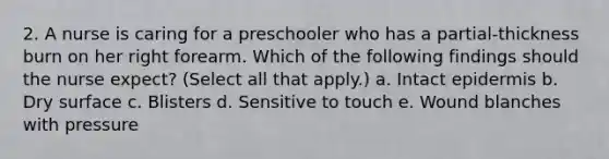 2. A nurse is caring for a preschooler who has a partial-thickness burn on her right forearm. Which of the following findings should the nurse expect? (Select all that apply.) a. Intact epidermis b. Dry surface c. Blisters d. Sensitive to touch e. Wound blanches with pressure