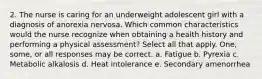 2. The nurse is caring for an underweight adolescent girl with a diagnosis of anorexia nervosa. Which common characteristics would the nurse recognize when obtaining a health history and performing a physical assessment? Select all that apply. One, some, or all responses may be correct. a. Fatigue b. Pyrexia c. Metabolic alkalosis d. Heat intolerance e. Secondary amenorrhea