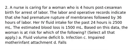 2. A nurse is caring for a woman who is 4 hours post-cesarean birth for arrest of labor. The labor and operative records indicate that she had premature rupture of membranes followed by 36 hours of labor. Her IV fluid intake for the past 24 hours is 2500 mL. The estimated blood loss is 1500 mL. Based on this data, the woman is at risk for which of the following? (Select all that apply.) a. Fluid volume deficit b. Infection c. Impaired motherinfant attachment d. Falls