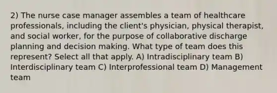 2) The nurse case manager assembles a team of healthcare professionals, including the client's physician, physical therapist, and social worker, for the purpose of collaborative discharge planning and decision making. What type of team does this represent? Select all that apply. A) Intradisciplinary team B) Interdisciplinary team C) Interprofessional team D) Management team