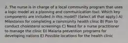 2. The nurse is in charge of a local community program that uses a logic model as a planning and communication tool. Which key components are included in this model? (Select all that apply.) A) Milestones for completing a community health clinic B) Plan to conduct cholesterol screenings C) Need for a nurse practitioner to manage the clinic D) Malaria prevention programs for developing nations E) Possible locations for the health clinic