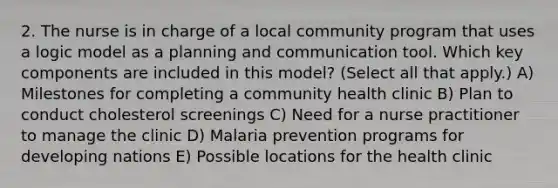 2. The nurse is in charge of a local community program that uses a logic model as a planning and communication tool. Which key components are included in this model? (Select all that apply.) A) Milestones for completing a community health clinic B) Plan to conduct cholesterol screenings C) Need for a nurse practitioner to manage the clinic D) Malaria prevention programs for developing nations E) Possible locations for the health clinic