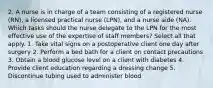 2. A nurse is in charge of a team consisting of a registered nurse (RN), a licensed practical nurse (LPN), and a nurse aide (NA). Which tasks should the nurse delegate to the LPN for the most effective use of the expertise of staff members? Select all that apply. 1. Take vital signs on a postoperative client one day after surgery 2. Perform a bed bath for a client on contact precautions 3. Obtain a blood glucose level on a client with diabetes 4. Provide client education regarding a dressing change 5. Discontinue tubing used to administer blood