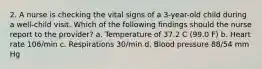 2. A nurse is checking the vital signs of a 3-year-old child during a well-child visit. Which of the following findings should the nurse report to the provider? a. Temperature of 37.2 C (99.0 F) b. Heart rate 106/min c. Respirations 30/min d. Blood pressure 88/54 mm Hg