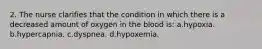 2. The nurse clarifies that the condition in which there is a decreased amount of oxygen in the blood is: a.hypoxia. b.hypercapnia. c.dyspnea. d.hypoxemia.