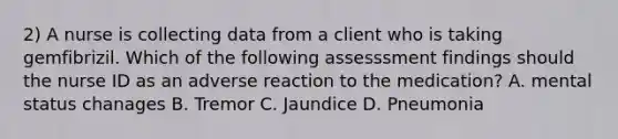2) A nurse is collecting data from a client who is taking gemfibrizil. Which of the following assesssment findings should the nurse ID as an adverse reaction to the medication? A. mental status chanages B. Tremor C. Jaundice D. Pneumonia
