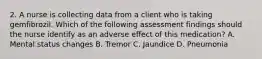 2. A nurse is collecting data from a client who is taking gemfibrozil. Which of the following assessment findings should the nurse identify as an adverse effect of this medication? A. Mental status changes B. Tremor C. Jaundice D. Pneumonia