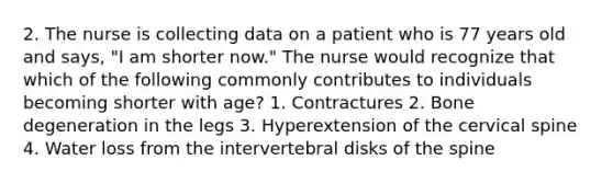 2. The nurse is collecting data on a patient who is 77 years old and says, "I am shorter now." The nurse would recognize that which of the following commonly contributes to individuals becoming shorter with age? 1. Contractures 2. Bone degeneration in the legs 3. Hyperextension of the cervical spine 4. Water loss from the intervertebral disks of the spine