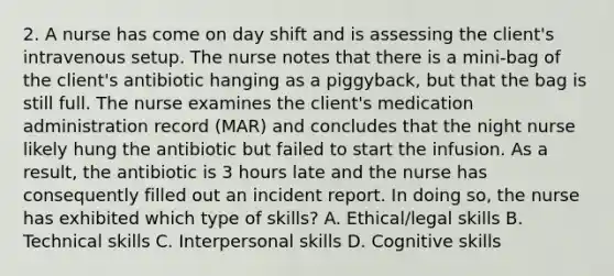 2. A nurse has come on day shift and is assessing the client's intravenous setup. The nurse notes that there is a mini-bag of the client's antibiotic hanging as a piggyback, but that the bag is still full. The nurse examines the client's medication administration record (MAR) and concludes that the night nurse likely hung the antibiotic but failed to start the infusion. As a result, the antibiotic is 3 hours late and the nurse has consequently filled out an incident report. In doing so, the nurse has exhibited which type of skills? A. Ethical/legal skills B. Technical skills C. Interpersonal skills D. Cognitive skills