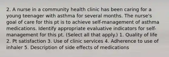 2. A nurse in a community health clinic has been caring for a young teenager with asthma for several months. The nurse's goal of care for this pt is to achieve self-management of asthma medications. Identify appropriate evaluative indicators for self-management for this pt. (Select all that apply.) 1. Quality of life 2. Pt satisfaction 3. Use of clinic services 4. Adherence to use of inhaler 5. Description of side effects of medications