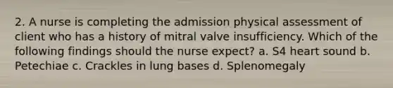 2. A nurse is completing the admission physical assessment of client who has a history of mitral valve insufficiency. Which of the following findings should the nurse expect? a. S4 heart sound b. Petechiae c. Crackles in lung bases d. Splenomegaly