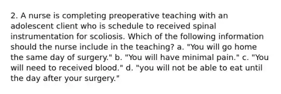 2. A nurse is completing preoperative teaching with an adolescent client who is schedule to received spinal instrumentation for scoliosis. Which of the following information should the nurse include in the teaching? a. "You will go home the same day of surgery." b. "You will have minimal pain." c. "You will need to received blood." d. "you will not be able to eat until the day after your surgery."