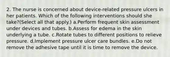 2. The nurse is concerned about device-related pressure ulcers in her patients. Which of the following interventions should she take?(Select all that apply.) a.Perform frequent skin assessment under devices and tubes. b.Assess for edema in the skin underlying a tube. c.Rotate tubes to different positions to relieve pressure. d.Implement pressure ulcer care bundles. e.Do not remove the adhesive tape until it is time to remove the device.