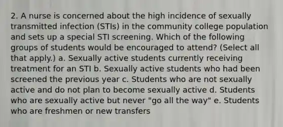 2. A nurse is concerned about the high incidence of sexually transmitted infection (STIs) in the community college population and sets up a special STI screening. Which of the following groups of students would be encouraged to attend? (Select all that apply.) a. Sexually active students currently receiving treatment for an STI b. Sexually active students who had been screened the previous year c. Students who are not sexually active and do not plan to become sexually active d. Students who are sexually active but never "go all the way" e. Students who are freshmen or new transfers