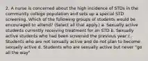 2. A nurse is concerned about the high incidence of STDs in the community college population and sets up a special STD screening. Which of the following groups of students would be encouraged to attend? (Select all that apply.) a. Sexually active students currently receiving treatment for an STD b. Sexually active students who had been screened the previous year c. Students who are not sexually active and do not plan to become sexually active d. Students who are sexually active but never "go all the way"