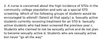 2. A nurse is concerned about the high incidence of STDs in the community college population and sets up a special STD screening. Which of the following groups of students would be encouraged to attend? (Select all that apply.) a. Sexually active students currently receiving treatment for an STD b. Sexually active students who had been screened the previous year c. Students who claimed to not be sexually active and do not plan to become sexually active d. Students who are sexually active but never "go all the way"