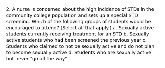 2. A nurse is concerned about the high incidence of STDs in the community college population and sets up a special STD screening. Which of the following groups of students would be encouraged to attend? (Select all that apply.) a. Sexually active students currently receiving treatment for an STD b. Sexually active students who had been screened the previous year c. Students who claimed to not be sexually active and do not plan to become sexually active d. Students who are sexually active but never "go all the way"