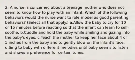 2. A nurse is concerned about a teenage mother who does not seem to know how to play with an infant. Which of the following behaviors would the nurse want to role-model as good parenting behaviors? (Select all that apply.) a.Allow the baby to cry for 10 or 15 minutes before reacting so that the infant can learn to self-soothe. b.Cuddle and hold the baby while smiling and gazing into the baby's eyes. c.Teach the mother to keep her face about 4 or 5 inches from the baby and to gently blow on the infant's face. d.Sing to baby with different melodies until baby seems to listen and shows a preference for certain tunes.