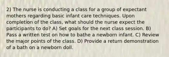 2) The nurse is conducting a class for a group of expectant mothers regarding basic infant care techniques. Upon completion of the class, what should the nurse expect the participants to do? A) Set goals for the next class session. B) Pass a written test on how to bathe a newborn infant. C) Review the major points of the class. D) Provide a return demonstration of a bath on a newborn doll.