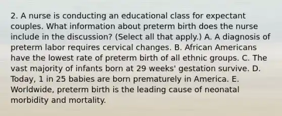 2. A nurse is conducting an educational class for expectant couples. What information about preterm birth does the nurse include in the discussion? (Select all that apply.) A. A diagnosis of preterm labor requires cervical changes. B. <a href='https://www.questionai.com/knowledge/kktT1tbvGH-african-americans' class='anchor-knowledge'>african americans</a> have the lowest rate of preterm birth of all ethnic groups. C. The vast majority of infants born at 29 weeks' gestation survive. D. Today, 1 in 25 babies are born prematurely in America. E. Worldwide, preterm birth is the leading cause of neonatal morbidity and mortality.