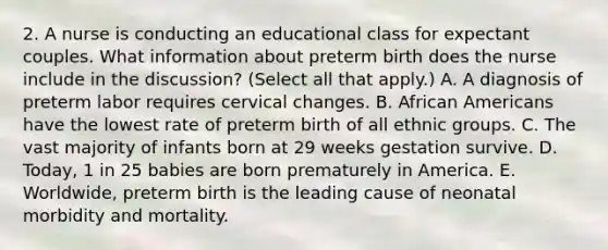 2. A nurse is conducting an educational class for expectant couples. What information about preterm birth does the nurse include in the discussion? (Select all that apply.) A. A diagnosis of preterm labor requires cervical changes. B. African Americans have the lowest rate of preterm birth of all ethnic groups. C. The vast majority of infants born at 29 weeks gestation survive. D. Today, 1 in 25 babies are born prematurely in America. E. Worldwide, preterm birth is the leading cause of neonatal morbidity and mortality.