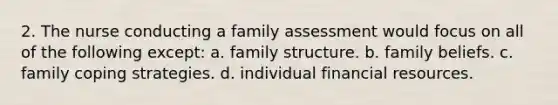 2. The nurse conducting a family assessment would focus on all of the following except: a. family structure. b. family beliefs. c. family coping strategies. d. individual financial resources.