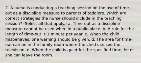 2. A nurse is conducting a teaching session on the use of time-out as a discipline measure to parents of toddlers. Which are correct strategies the nurse should include in the teaching session? (Select all that apply.) a. Time-out as a discipline measure cannot be used when in a public place. b. A rule for the length of time-out is 1 minute per year. c. When the child misbehaves, one warning should be given. d. The area for time-out can be in the family room where the child can see the television. e. When the child is quiet for the specified time, he or she can leave the room.