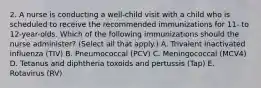 2. A nurse is conducting a well-child visit with a child who is scheduled to receive the recommended immunizations for 11- to 12-year-olds. Which of the following immunizations should the nurse administer? (Select all that apply.) A. Trivalent inactivated influenza (TIV) B. Pneumococcal (PCV) C. Meningococcal (MCV4) D. Tetanus and diphtheria toxoids and pertussis (Tap) E. Rotavirus (RV)