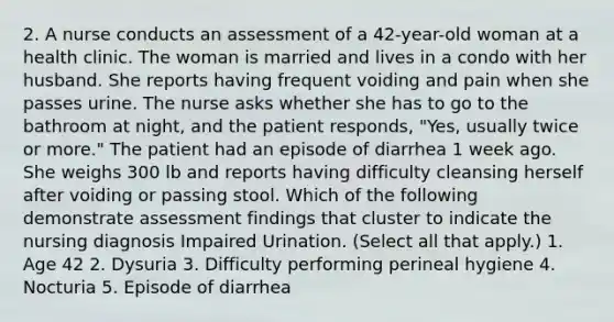 2. A nurse conducts an assessment of a 42-year-old woman at a health clinic. The woman is married and lives in a condo with her husband. She reports having frequent voiding and pain when she passes urine. The nurse asks whether she has to go to the bathroom at night, and the patient responds, "Yes, usually twice or more." The patient had an episode of diarrhea 1 week ago. She weighs 300 lb and reports having difficulty cleansing herself after voiding or passing stool. Which of the following demonstrate assessment findings that cluster to indicate the nursing diagnosis Impaired Urination. (Select all that apply.) 1. Age 42 2. Dysuria 3. Difficulty performing perineal hygiene 4. Nocturia 5. Episode of diarrhea