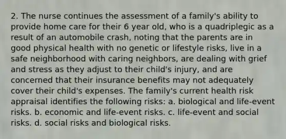 2. The nurse continues the assessment of a family's ability to provide home care for their 6 year old, who is a quadriplegic as a result of an automobile crash, noting that the parents are in good physical health with no genetic or lifestyle risks, live in a safe neighborhood with caring neighbors, are dealing with grief and stress as they adjust to their child's injury, and are concerned that their insurance benefits may not adequately cover their child's expenses. The family's current health risk appraisal identifies the following risks: a. biological and life-event risks. b. economic and life-event risks. c. life-event and social risks. d. social risks and biological risks.