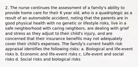 2. The nurse continues the assessment of a family's ability to provide home care for their 6 year old, who is a quadriplegic as a result of an automobile accident, noting that the parents are in good physical health with no genetic or lifestyle risks, live in a safe neighborhood with caring neighbors, are dealing with grief and stress as they adjust to their child's injury, and are concerned that their insurance benefits may not adequately cover their child's expenses. The family's current health risk appraisal identifies the following risks: a. Biological and life-event risks b. Economic and life-event risks c. Life-event and social risks d. Social risks and biological risks