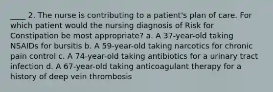 ____ 2. The nurse is contributing to a patient's plan of care. For which patient would the nursing diagnosis of Risk for Constipation be most appropriate? a. A 37-year-old taking NSAIDs for bursitis b. A 59-year-old taking narcotics for chronic pain control c. A 74-year-old taking antibiotics for a urinary tract infection d. A 67-year-old taking anticoagulant therapy for a history of deep vein thrombosis