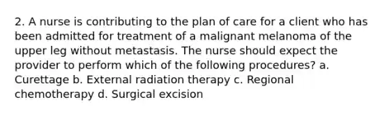 2. A nurse is contributing to the plan of care for a client who has been admitted for treatment of a malignant melanoma of the upper leg without metastasis. The nurse should expect the provider to perform which of the following procedures? a. Curettage b. External radiation therapy c. Regional chemotherapy d. Surgical excision