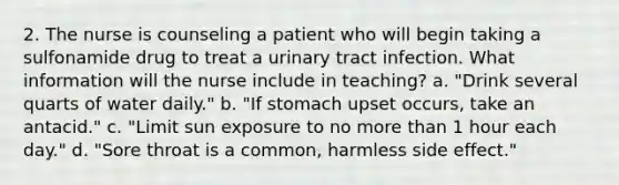 2. The nurse is counseling a patient who will begin taking a sulfonamide drug to treat a urinary tract infection. What information will the nurse include in teaching? a. "Drink several quarts of water daily." b. "If stomach upset occurs, take an antacid." c. "Limit sun exposure to no more than 1 hour each day." d. "Sore throat is a common, harmless side effect."