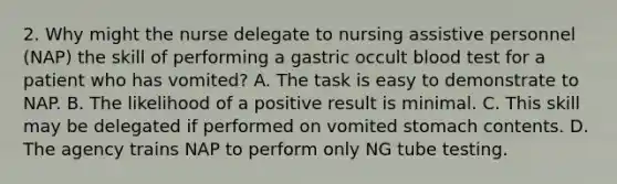 2. Why might the nurse delegate to nursing assistive personnel (NAP) the skill of performing a gastric occult blood test for a patient who has vomited? A. The task is easy to demonstrate to NAP. B. The likelihood of a positive result is minimal. C. This skill may be delegated if performed on vomited stomach contents. D. The agency trains NAP to perform only NG tube testing.