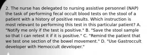 2. The nurse has delegated to nursing assistive personnel (NAP) the task of performing fecal occult blood tests on the stool of a patient with a history of positive results. Which instruction is most relevant to performing this test in this particular patient? A. "Notify me only if the test is positive." B. "Save the stool sample so that I can retest it if it is positive." C. "Remind the patient that we test one section of the bowel movement." D. "Use Gastroccult developer with Hemoccult developer."