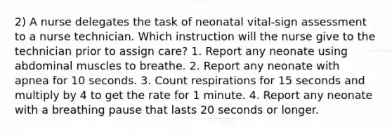 2) A nurse delegates the task of neonatal vital-sign assessment to a nurse technician. Which instruction will the nurse give to the technician prior to assign care? 1. Report any neonate using abdominal muscles to breathe. 2. Report any neonate with apnea for 10 seconds. 3. Count respirations for 15 seconds and multiply by 4 to get the rate for 1 minute. 4. Report any neonate with a breathing pause that lasts 20 seconds or longer.