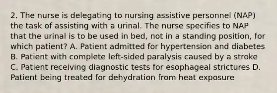 2. The nurse is delegating to nursing assistive personnel (NAP) the task of assisting with a urinal. The nurse specifies to NAP that the urinal is to be used in bed, not in a standing position, for which patient? A. Patient admitted for hypertension and diabetes B. Patient with complete left-sided paralysis caused by a stroke C. Patient receiving diagnostic tests for esophageal strictures D. Patient being treated for dehydration from heat exposure