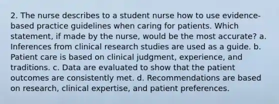 2. The nurse describes to a student nurse how to use evidence-based practice guidelines when caring for patients. Which statement, if made by the nurse, would be the most accurate? a. Inferences from clinical research studies are used as a guide. b. Patient care is based on clinical judgment, experience, and traditions. c. Data are evaluated to show that the patient outcomes are consistently met. d. Recommendations are based on research, clinical expertise, and patient preferences.