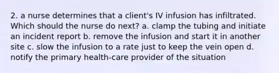 2. a nurse determines that a client's IV infusion has infiltrated. Which should the nurse do next? a. clamp the tubing and initiate an incident report b. remove the infusion and start it in another site c. slow the infusion to a rate just to keep the vein open d. notify the primary health-care provider of the situation