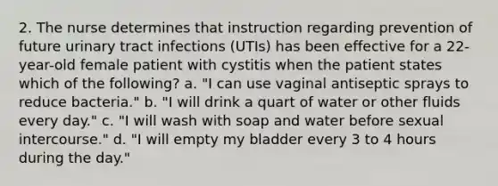 2. The nurse determines that instruction regarding prevention of future urinary tract infections (UTIs) has been effective for a 22-year-old female patient with cystitis when the patient states which of the following? a. "I can use vaginal antiseptic sprays to reduce bacteria." b. "I will drink a quart of water or other fluids every day." c. "I will wash with soap and water before sexual intercourse." d. "I will empty my bladder every 3 to 4 hours during the day."